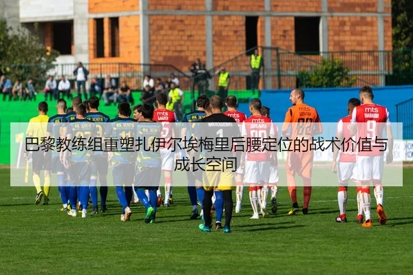 巴黎教练组重塑扎伊尔埃梅里后腰定位的战术价值与成长空间