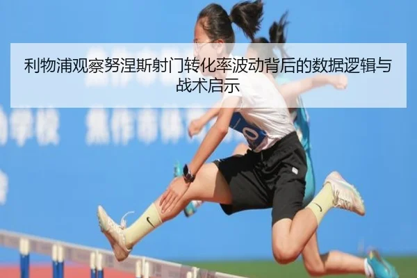 利物浦观察努涅斯射门转化率波动背后的数据逻辑与战术启示